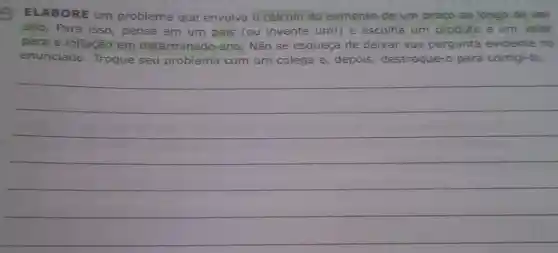 ELABORE um problema que envolva o cálculo do aumento de um preço ao longo de um
ano. Para isso , pense em um pais (ou invente um!) e escolha um produto e um valor
para a inflação em determinado ano Não se esqueça de deixar sua pergunta evidente no
enunciado. Troque seu problema com um colega e , depois, destroque -o para corrigi-lo.
__