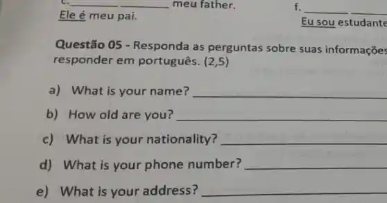 __
Ele é meu pai.
f. __
Eu sou estudante
Questão 05 -Responda as perguntas sobre suas informações
responder em português. (2,5)
a) What is your name? __
b) How old are you? __
c) What is your nationality? __
d) What is your phone number? __
e) What is your address? __