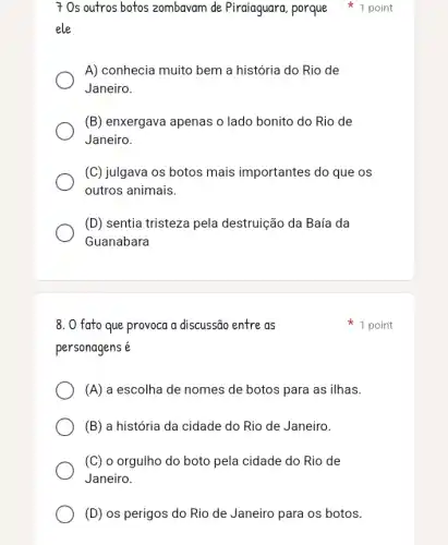 ele
A) conhecia muito bem a história do Rio de
Janeiro.
(B) enxergava apenas o lado bonito do Rio de
Janeiro.
(C) julgava os botos mais importantes do que os
outros animais.
(D) sentia tristeza pela destruição da Baía da
Guanabara
7 Os outros botos zombavam de Piraiaguara, porque 1 point
8. O fato que provoca a discussão entre as
personagens é
(A) a escolha de nomes de botos para as ilhas.
(B) a história da cidade do Rio de Janeiro.
(C) o orgulho do boto pela cidade do Rio de
Janeiro.
(D) os perigos do Rio de Janeiro para os botos.
1 point