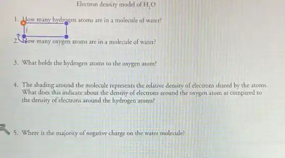 Electron density model of H_(2)O
1. How many hydrogen atoms are in a molecule of water?
square 
2. How many oxygen atoms are in a molecule of water?
3. What holds the hydrogen atoms to the oxygen atom?
4. The shading around the molecule represents the relative density of electrons shared by the atoms.
What does this indicate about the density of electrons around the oxygen atom as compared to
the density of electrons around the hydrogen atoms?
5. Where is the majority of negative charge on the water molecule?