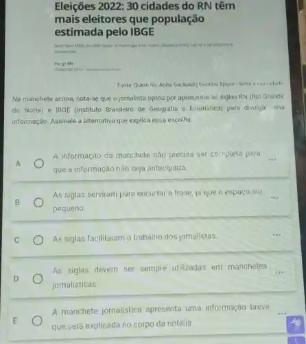 Eleições 2022 :30 cidades do RN têm
mais eleitores que população
estimada pelo IBGE
Severiano Melo, no Alto Oeste, e municiplo com malor diferenca entre numero de votantes
moradores
Por g1 RN
Fonte: Quem for: Anita Garibaldi | Curitiba Space Sinta a sua cidade
Na manchete acima nota-se que o jornalista optou por apresentar as siglas RN (Rio Grande
do Norte) e IBGE (Instituto Brasileiro de Geografia e Estatística)para divulgar uma
informação. Assinale a alternativa que explica essa escolha.
A informação da manchete não precisa ser completa para __
que a informação não seja antecipada.
As siglas serviram para encurtar a frase já que o espaço era
pequeno.
As siglas facilitaram o trabalho dos jornalistas.
As siglas devem ser sempre utilizadas em manchetes
jornalisticas
A manchete jornalística apresenta uma informação breve
que será explicada no corpo da notícia.