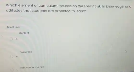 Which element of curriculum focuses on the specific skills knowledge, and
attitudes that students are expected to learn?
Select one:
Content
Evaluation
b.
Instructional method