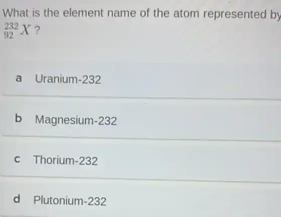 What is the element name of the atom represent ed by
(}_{92)^232X ?
a Uranium -232
b Magnesium-232
c Thorium-232
d Plutonium-232