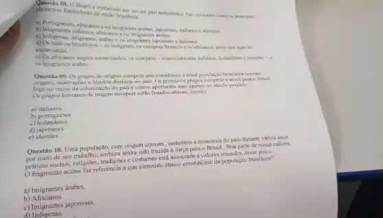 elemento 08. 0 Brasil é conhecido por ser um pais multiétnico . São colocados como os principais elementos formadores da nação brasileira:
a)Portugueses africanos e OS imigrantes árabes.japoneses italianos e alemāes.
b)africanos e os
c)imigrantes árabes e os imigrantes japoneses e italianos.
d)Os nativos - os indigenas.os europeus brancos e os africanos , povo que aqui foi
escravizado.
e) Os africanos negros escravizados.os europeus essencialmente italianos holandeses e alemāes - e
os imigrantes árabes.
Questão 09. Os grupos de origem europeia que constituem a atual população brasileira tiveram
origens motivaçōes e história distintas no país. Os primeiros grupos europeus vieram para o Brasil
logo no inicio da colonização do país e outros aportaram aqui apenas no século passado.
Os grupos humanos de origem europeia estão listados abaixo exceto:
a)italianos
b)portugueses
c)portness
d)japoneses
e)alemaes
Questão 10. Uma população . com origem comum . sustentou a economia do país durante vários anos
meio de seu trabalho embora tenha sido trazida à força para o Brasil .Boa parte de nossa cultura,
práticas sociais , religioes , tradições e costumes ; está associada a valores oriundos desse povo.
fragmento acima faz referência a que elemento étnico constituinte da população brasileira?
a)Imigrantes árabes.
b)Africanos
C)Imigrantes japoneses.
d)Indigenas.