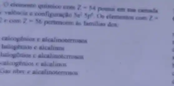 elemento com z=54 possui em mus carthalis
c valêncie a
5p^25p^6 Os elementos cosZ=
2xcomZ=56
pertencem as familias dos
calcogenios e alcalinoterrosos
halogênios e alcalinos
halogonios c alcalinotemosos
calcogenios c alcalinos
nbrc c alcalinoterrosos
.