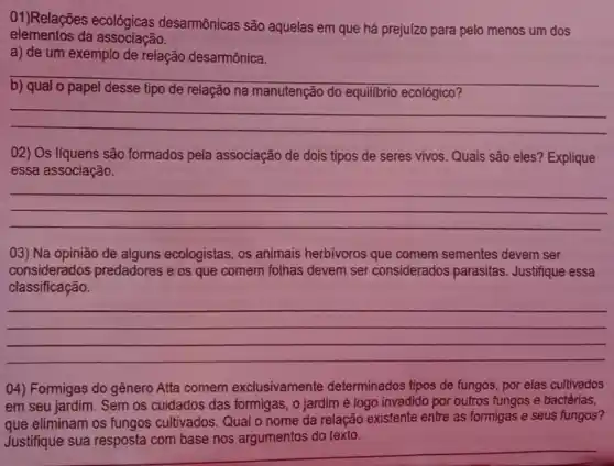 elementos da associação.
01)Relações ecológicas desarmônicas são aquelas em que há prejuizo para pelo menos um dos
a) de um exemplo de relação desarmônica.
__
because
tipo de relação na manutenção do equilibrio ecológico?
__
02) Os líquens são formados pela associação de dois tipos de seres vivos Quais são eles ? Explique
essa associação.
__
03) Na opinião de alguns ecologistas, os animais herbivoros que comem sementes devem ser
considerados predadores e os que comem folhas devem ser considerados parasitas. Justifique essa
classificação.
__
()4) Formigas do gênero Atta comem exclusivamente determinados tipos de fungos, por elas cultivados
em seu jardim. Sem os cuidados das formigas , o jardim é logo invadido por outros fungos e bactérias,
que eliminam os fungos cultivados . Qual o nome da relação existente entre as formigas e seus fungos?
argumentos do texto
__