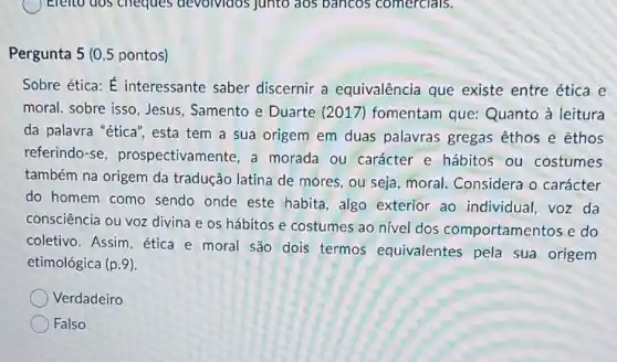 ( ) Eleno dos cheques devolvidos junto aos bancos comercials.
Pergunta 5 (0,5 pontos)
Sobre ética: É interessante saber discernir a equivalência que existe entre ética e
moral. sobre isso Jesus, Samento e Duarte (2017 ) fomentam que:Quanto à leitura
da palavra "ética", esta tem a sua origem em duas palavras gregas êthos e ethos
referindo-se prospectivamente, a morada ou carácter e hábitos ou costumes
também na origem da tradução latina de mores, ou seja, moral Considera o carácter
do homem como sendo onde este habita, algo exterior ao individual, voz da
consciência ou voz divina e os hábitos e costumes ao nivel dos comportamentos e do
coletivo. Assim, ética e moral são dois termos equivalentes pela sua origem
etimológica (p.9)
Verdadeiro
Falso