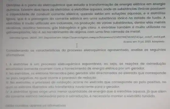 Eletrólise é a parte da eletroquímica que estuda a transformação de energia elétrica em energia
química. Existem dois tipos de eletrólise: a eletrólise aquosa, onde as substâncias iônicas possuem
a capacidade de conduzir corrente elétrica quando estão em soluçōes aquosas, e a eletrólise
ignea, que é a passagem da corrente elétrica em uma substância iônica no estado de fusão. A
eletrólise é muito utilizada em indústrias na produção de várias substāncias, dentre elas metais
alcalinos, alcalino -terrosos, gás hidrogênio e gás cloro. A eletrólise também é muito utilizada na
galvanoplastia, isto é, no recobrimento de objetos com uma fina camada de metal.
Eletrolise Igned. UNESP, 2011 Disponivel em:https://acervodigital.unesp.by/bitstreat 38293/14/qui, mad7 tm04.pdf
Acesso em: 11 jul 2023. Adaptado
Considerando as caracteristicas do processo eletroquímico apresentado, analise as seguintes
afirmativas.
1. A eletrólise é um processo eletroquímico imico espontáneo, ou seja, as reaçōes de oxirredução
envolvidas somente ocorrem com o fornecimento de energia elétrica por um gerador.
II. No eletrólise, os elétrons fornecidos pelo gerador são direcionados ao eletrodo que corresponde
ao polo negativo no qual ocorre o processo de redução.
III. No eletrolise, processo de oxidação ocorre no eletrodo que corresponde ao polo positivo, no
qual os elétrons liberados são transferidos novamente para o gerador.
IV. A eletrólise igneo exige uma menor quantidade de energia que a eletrólise aquosa já que além
da corrente elétrico necessária para a oxirredução, é necessário manter o eletrólito fundido.
Estáo co	as as afirmativas