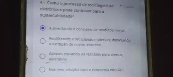 eletrônicos pode contribuir para a
sustentabilidade?
C Aumentando o consumo de produtos novos.
Reutilizando e reciclando materiais, diminuindo
a extração de novos recursos.
Apenas enviando os residuos para aterros
sanitários
Não tem relação com a economia circular.
4- Como o processo de reciclagem de 1 ponto