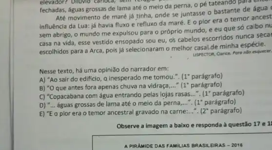 elevador? Diluvio carioca, semiciagre
fechadas, águas grossas de lama até o meio da perna , opé tateando para
Até movimento de maré já tínha, onde se juntasse o bastante de água
influência da Lua: já havia fluxo e refluxo da maré. E o pior era o temor ancest
sem abrigo, o mundo me expulsou para o próprio mundo, e eu que só caibo nu
casa na vida, esse vestido ensopado sou eu, o's cabelos escorridos nunca secar
escolhidos para a Arca pois já selecionaram o melhor casalde minha espécie.
USPECTOR, Clarice. Para não esquecer.
Nesse texto, há uma opinião do narrador em:
A) "Ao sair do edificio, a inesperado me tomou.". 1^circ  parágrafo)
B) "O que antes fora apenas chuva na vidraça __ 1^circ  parágrafo)
C) "Copacabana com água entrando pelas lojas rasas __ 1^circ  parágrafo)
D) __ águas grossas de lama até o meio da perna,..... 1^circ  parágrafo)
E) "E o pior era o temor ancestral gravado na carne:..." .
2^circ  parágrafo)
Observe a imagem a baixo e responda à questão 17 e 1
A PIRAMIDE DAS FAMILIAS BRASILEIRAS - 2016