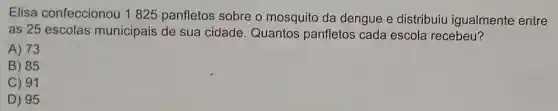 Elisa confeccionou 1 1825 panfletos sobre o mosquito da dengue e distribuiu igualmente entre
as 25 escolas municipais de sua cidade . Quantos panfletos cada escola recebeu?
A) 73
B) 85
C) 91
D) 95