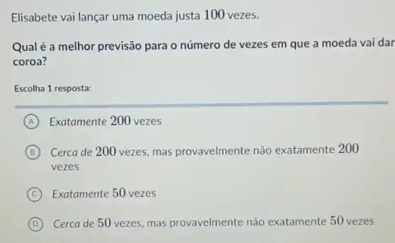 Elisabete vai lançar uma moeda justa 100 vezes.
Qual é a melhor previsão para o número de vezes em que a moeda vai dar
coroa?
Escolha 1 resposta:
A Exatamente 200 vezes
B Cerca de 200 vezes,mas provavelmente não exatamente 200
vezes
C Exatamente 50 vezes
D Cerca de 50 vezes , mas provavelmente não exatamente 50 vezes