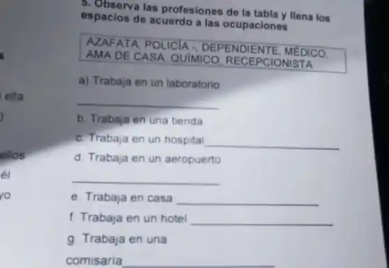 ella
)
ellos
el
ro
5. Observa las profesiones de la tabla y llena los
espacios de acuerdo a las ocupaciones
AZAFATA, POLICIA - DEPENDIENTE, MEDICO.
AMA DE CASA QUIMICO RECEPCIONISTA
a) Trabaja en un laboratorio
__
b. Trabaja en una tienda
c. Trabaja en un hospital __
d. Trabaja en un aeropuerto
__
e. Trabaja en casa __
f. Trabaja en un hotel __
g. Trabaja en una
comisaria