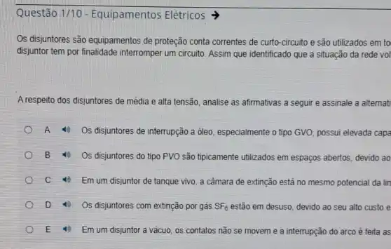 Elétricos
Os disjuntores são equipamentos de proteção conta correntes de curto -circuito e são utilizados em to
disjuntor tem por finalidade interromper um circuito. Assim que identificado que a situação da rede vol
A respeito dos disjuntores de média e alta tensão, analise as afirmativas a seguir e assinale a alternati
Os disjuntores de interrupção a óleo , especialmente o tipo GVO, possui elevada capa
Os disjuntores do tipo PVO são tipicamente utilizados em espaços abertos, devido ao
C
Em um disjuntor de tanque vivo, a câmara de extinção está no mesmo potencial da lin
D
Os disjuntores com extinção por gás SF_(6) estão em desuso devido ao seu alto custo e
E
Em um disjuntor a vácuo, os contatos não se movem e a interrupção do arco é feita as