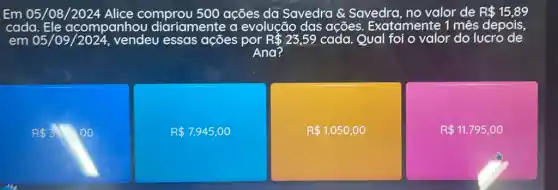 Em 05/08 comprou 500 ações da Savedra &Savedra, no valor de R 15,89
cada Ele acompanhou diariamente a evolução das ações Exatamente 1 mês depois,
em 05/09 /2024, vendeu essas ações por R 23,59 cada. Qual foi o valor do lucro de
Ana?
R 3.00
R 7.945,00
R 1.050,00
R 11.795,00