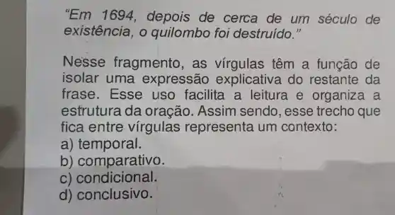 "Em 1694 , depois de cerca de um século de
existência ,o quilombo foi destruido."
Nesse fragmento , as virgulas têm a função de
isolar uma expressão explicative a do restante da
frase . Esse usc facilita a leitura e organiza . a
estrutura da oração . Assim sendo , esse trecho que
fica entre virgulas representa um contexto:
a) temporal.
b)comparativo.
C)condicional.
d)conclusivo.