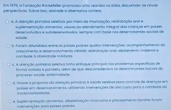 Em 1979, a Fundação Rockefeller promoveu uma reunião na Itália, discutindo -se novas
perspectivas. Sobre isso assinale a alternativa correta.
a. A atenção primária seletiva, por meio da imunização, reidratação oral e
suplementação alimentar visava ao atendimento integral das crianças em paises
desenvolvidos e subdesenvolvidos, sempre com base nos determinantes sociais de
saúde.
b. Foram difundidas entre os paises pobres quatro intervençóes: acompanhan ento do
crescimento e desenvolvim ento infantil; reidratação oral;aleitamento materno e
combate à obesidade mórbida.
c. A atenção primária seletiva tinha enfoque principal nos problemas especificos de
forma isolada e paralela além de que desconsiderava os determinantes sociais do
processo saúde -enfermidade.
d. Houve a proposta da atenção primária à saúde seletiva para controle de doenças em
paises em desenvolvimen to, utilizando intervençoes de alto custo para o combate da
morbimortalidade.
e. Suplementação alimentar alfabetizoção masculina e planejamento familiar foram
intervençōes para paises pobres.