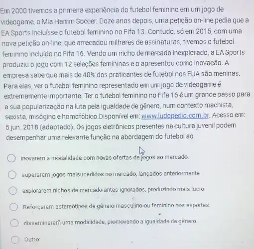 Em 2000 tivemos a primeira experiência do futebol feminino em um jogo de
videogame, o Mia Hamm Soccer. Doze anos depois, uma petição on-line pedia que a
EA Sports incluisse o futebol feminino no Fifa 13. Contudo , số em 2015 com uma
nova petição on-line que arrecadou milhares de assinaturas, tivemos o futebol
feminino incluido no Fifa 16. Vendo um nicho de mercado inexplorado , a EA Sports
produziu o jogo com 12 selecōes femininas eo apresentou como inovação. A
empresa sabe que mais de 40%  dos praticantes de futebol nos EUA são meninas.
Para elas, ver o futebol feminino representado em um jogo de videogameé
extremamente importante.Ter o futebol feminino no Fifa 16 é um grande passo para
a sua popularização na luta pela igualdade de gênero , num contexto machista,
sexista, misógino e homofóbico .Disponivel em: www.ludopedio.com.br Acesso em:
5 jun. 2018 (adaptado). Os jogos eletrônicos presentes na cultura juvenil podem
desempenhar uma relevante função na abordagem do futebol ao
inovarem a modalidade com novas ofertas de jogos ao mercado.
superarem jogos malsucedidos no mercado, lançados anteriormente
explorarem nichos de mercado antes ignorados, produzindo mais lucro.
Reforçarem estereótipos de gênero masculino ou feminino nos esportes.
disseminareni uma modalidade promovendo a igualdade de gênero.
Outro: