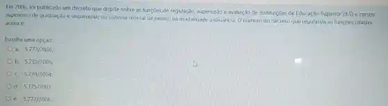 Em 2006, foi publicado um decreto que dispõe sobre as funções de regulação, supervisão e avaliação de Instituições de Educação Superior (IES) e cursos
superiores de graduação e sequenciais no sistema federal de ensino na modalidade a distância. O número do decreto que regulariza as funções citadas
acima é:
Escolha uma opção:
a. 5.773/2006
b. 5.733/2005
c 5.774/2004
d. 5.775/2007
e. 5.772/2006.