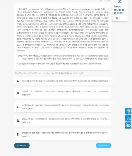 Em 2011, numa entrevista ở Bloomberg, Elon Musk fez pouco caso da ascensão da BYD. [..]
"Eles deveriam focar em sobreviver na China", disse Musk. Pouco mais de uma década
depois, a BYD nào só lidera o mercado de elétricos na terra de Xi Jinping, como também
ameara a hegemonia global da Tesla. No quarto trimestre de 2023, a chinesa vendeu
526409 vekulos eletricos, superando os 484507 carros entregues pela Tesla no periodo
Musk, que costuma ter uma postura antiregulatória, agora pede uma mãozinha do governo
americano para inibir a concorréncia externa: "Sem barreiras tarifárias, eles [os chineses]
vão demolir a maioria das outras empresas automobili sticas no mundo. Eles são
extremamente bons", disse durante a apresentoção de resultados do quarto trimestre da
Tesla. Durante o periodo ,a Tesla faturou US25,2 bilhões, abaixo dos US 25,9 bi projetados
pelo mercado. O lucro foi de US 2,5 bi - encolhimento de 39%  em comparação com o
mesmo periodo do ano anterior. [-] Já a BYD vive seu periodo de estirõo: no acumulado de
2023, a empresa vendeu 3,02 milhões de veiculos , um crescimento de 61,9%  em relação ao
ano anterior. Do total 1,57 milhão foram carros totalmente elétricos, mais 144 milhão de
hibridos.
Disponivel em: https://vocesa.cbril.comb /economia/para-nao-ser -ultrapassado-pela-byd-
musk-pede-qjuda-ao-governo -dos-eua. Acesso em: 12 set. 2024. (Fragmento adaptado)
A posição do empresário em relação à ascensão das montadoras chinesos revelo o(a)
Caso tenha alguma dificuldade para visualizar a questão clique aqui para recarregd-la.
A.busca por medidas protecionistas estatais para garantir a posição da empresa privada.
B.difusão da industria automotiva elétrica para disputar o desejo do consumidor
C.tentativa de valorizar ações especulativas para ultrapassar a popularização da marca
D.
orientais.
prejuizo das montadaras estadunidenses para enfrentar a concorrência de fabricas
E.empenho por ações regulatórias internacionais para restringir a entrada de fabricantes