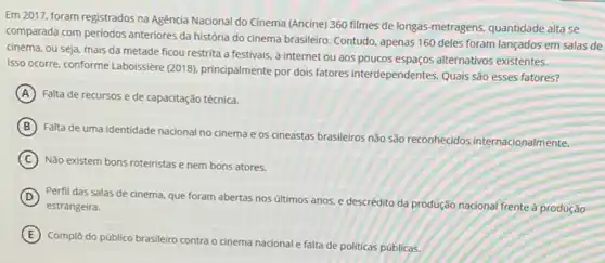 Em 2017, foram registrados na Agência Nacional do Cinema (Ancine) 360 filmes de longas-metragens, quantidade alta se
comparada com periodos anteriores da história do cinema brasileiro. Contudo, apenas 160 deles foram lançados em salas de
cinema, ou seja, mais da metade ficou restrita a festivais, à internet ou aos poucos espaços alternativos existentes.
Isso ocorre, conforme Laboissière (2018), principalmente por dois fatores interdependentes. Quais são esses fatores?
A Falta de recursos e de capacitação técnica.
B
Falta de uma identidade nacional no cinema e os cineastas brasileiros não Sào reconhecidos internacionalmente.
C Não existem bons roteiristas e nem bons atores.
D
estrangeira.
Perfil das salas de cinema, que foram abertas nos últimos anos, e descrédito da produção nacional frente a produção
E
Complô do público brasileiro contra o cinema nacional e falta de politicas públicas.