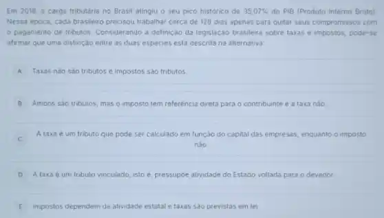 Em 2018, a carga tributária no Brasil atingiu o seu pico histórico de 35,07%  do PIB (Produto Interno Bruto)
Nessa época, cada brasileiro precisou trabalhar cerca de 128 dias apenas para quitar seus compromissos com
pagamento de tributos Considerando a definição da legislação brasileira sobre taxas e impostos, pode-se
afirmar que uma distinção entre as duas espécies está descrita na alternativa:
A Taxas nào sào tributos e impostos são tributos. A
B Ambos são tributos, mas o imposto tem referência direta para o contribuinte e a taxa nào
A taxa é um tributo que pode ser calculado em função do capital das empresas enquanto o imposto
nào.
D A taxa é um tributo vinculado, isto é pressupóe atividade do Estado voltada para o devedor.
E Impostos dependem da atividade estatal e taxas são previstas em lei E