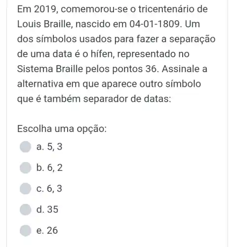 Em 2019 , comemorou-se o tricenten ário de
Louis Braille , nascido em 04-01-1809 . Um
dos símbolos usados para fazer a separação
de uma data é o hífen , representado no
Sistema Braille pelos pontos 36 . Assinale a
alternativa em que aparece outro símbolo
que é também separador de datas:
Escolha uma opção:
a. 5,3
b. 6,2
c. 6,3
d. 35
e. 26