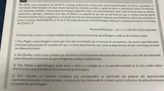 Em 2020, com a pandemia de Covid-19 o mundo entrou em contato com novas apresentações da morte, suscitando na
sociedade reformulações em seus rituals mortuários, trazendo também o pesar do luto e o persistente temor da finitude.
Isso impactou também a forma como as crianças passaram a lidar com esse fenômeno, bem como a forma como os adultos
passaram a abordar a temática com elas. A infancia se caracteriza por ser um período em que a criança está em pleno
desenvolvimento fisico e cognitivo e uma perda faz com que seja necessário repensar esse fenômeno, bem como enfrentá-lo
junto à criança. NASCIMENTO , A. M. et al.Psicologia da morte e fenomenologia: notas para a pesquisa empirica em tempos
de COVID-19.
Revista AMAzônica, v. 14 , n. 1, p. 168-204,2022 204, 2022 (adaptado)
Considerando o textoe a relação estabelecida entre luto e processo de aprendizagem avalie as afrmações a seguir.
I. Para Plaget, a aprendizagem ocorria por meio da consolidação das estruturas de pensamento, não sendo impactada pelos
processos psicossocials do context em que a criança está inserida, tais como as experiências de luto vivenciadas durante
seu desenvolvimento.
II. Para Bowlby, o luto é uma condição que interfere no funcionamento emocional de uma pessoa , caso não seja elaborado.
pode influenciar no processo de aprendizagemde crianças e adolescentes.
III. Para Wallon, a oscila entre o afeto e a inteligência, e as experienciasrelativas ao luto podem afetar
diretamente o desenvolvimento do processo de aprendizagem.
IV. Para Vygotsky, os conceitos complexos que correspondem ao significado das palavras são desenvolvidos
espontaneamente pela criança.portanto, a vivência do lutc independe do contexto social e cultural enão afeta diretament
processo de aprendizagem.