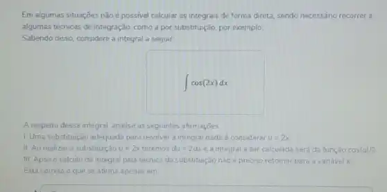 Em algumas situações não é possivel calcular as integrais de forma direta sendo necessário recorrer a
algumas técnicas de integração, como a por substituição, por exemplo.
Sabendo disso, considere a integral a seguir:
int cos(2x)dx
A respeito dessa integral analise as seguintes afirmaçoes:
I. Uma substituição adequada para resolver a integral dada é considerar u=2x
II. Ao realizar a substituição u=2x teremos du=2dx e a integral a ser calculada será da função cos(u)/2
III. Apos o cálculo da integral pela técnica da substituição não é preciso retornar para a variável x.
Está correto o que se afirma apenas em: