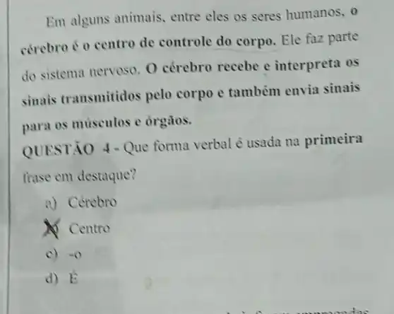 Em alguns animais, entre eles os seres humanos, o
cérebro é 0 centro de controle do corpo. Ele faz parte
do sistema nervoso. O cérebro recebe e interpreta os
sinais transmitidos pelo corpo e também envia sinais
para os musculos c órgãos.
QUESTÃO - Que forma verbal é usada na primeira
frase em destaque?
a) Cerebro
A) Centro
c) so
d) hat (b)