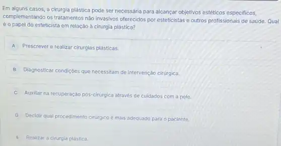 Em alguns casos, a cirurgia plástica pode ser necessária para alcançar objetivos estéticos especificos,
complementando os tratamentos não invasivos oferecidos por esteticistas e outros profissionais de saúde. Qual
é o papel do esteticista em relação à cirurgia plástica?
A Prescrever e realizar cirurgias plásticas.
B
Diagnosticar condições que necessitam de intervenção cirúrgica.
D
Auxiliar na recuperação pós -cirurgica através de cuidados com a pele.
Decidir qual procedimento cirurgico é mais adequado para o paciente
E Realizar a cirurgia plástica.