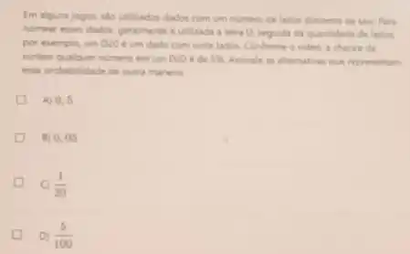 Em alguns jogos, sao utilizados dador com um numero de lados diferente de seis Para
nomear esses dados, geralmente e utilizada a letra D. seguida da quantidade de lados
por exemplo, um D20 e um dado com vinte lados. Conforme o video, a chance de
sortear qualquer numero em um D20 ede 5%  Assinale as altemativas que representam
essa probabilidade de outra maneira
A) 0.5
B) 0.05
C) (1)/(20)
D) (5)/(100)