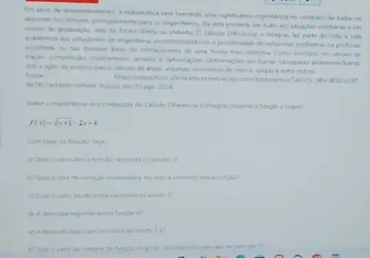 Em anos de desenvolvimento a matematica vem tomando uma signficativa importancia no cotidiano de todos no
decorrer dos tempos princpaimente para os engenheros. fla esta presente em tudo em stuacbes cotidianase em
cursos de graduache seja de forma direta ou indireta. O Calculo Diferenca e Integral faz parte de toda a vida
academica dos estudantes de engenharia proporoonando-os a possibildade de soluconar problem s na profissio
excolhida ou nas diversas areas do conhecimento de uma forma mas assertiva Como exemplo, no calculo de
traple, compresile cisahumento tendes e deformaçbes (deformaçber em baras carregadas anaimente/bartas
sob a aclo do propro pesol, calculo de areas volumes, momentos de inercia cargas e entre outros.
Fonte
belicontent. Acesso em: 10 ago. 2024
Sobre a importanoa des contevides do Calculo Differencial e integral, observe a funcilo a seguir.
f(x)=sqrt (x+1)-2x+4
Com base na funclo faca
a) Qual o valor desta functo cakulada no ponto 3?
b) Qual atan de varuglo instantines. ou seja aderiada desta funcko?
c) Qual o valor da derivada calculada no ponto J?
d) A dervada segunda desta funcilo e?
e) Aderviada segunda calculad no ponto 3e?
integral da funglo ongina calculada no intervalo de zero ate 3?