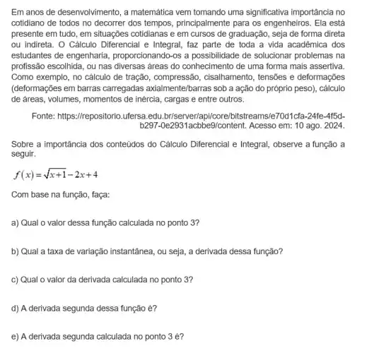 Em anos de desenvolvimento, a matemática vem tomando uma significativa importância no
cotidiano de todos no decorrer dos tempos , principalmente para os engenheiros. Ela está
presente em tudo, em situações cotidianas e em cursos de graduação, seja de forma direta
ou indireta. O Cálculo Diferencial e Integral, faz parte de toda a vida acadêmica dos
estudantes de engenharia , proporcionando-os a possibilidade de solucionar problemas na
profissão escolhida, ou nas diversas áreas do conhecimento de uma forma mais assertiva.
Como exemplo, no cálculo de tração, compressão , cisalhamento, tensões e deformações
(deformações em barras carregadas axialmente/barras sob a ação do próprio peso), cálculo
de áreas, volumes , momentos de inércia, cargas e entre outros.
Fonte: https://repositorio ufersa.edu.br/server/apil core/bitstreams/e70d1cfa-24fe -4f5d-
b297-0e2931acbbe9/content Acesso em: 10 ago . 2024.
Sobre a importância dos conteúdos do Cálculo Diferencial e Integral observe a função a
seguir.
f(x)=sqrt (x+1)-2x+4
Com base na função , faça:
a) Qual o valor dessa função calculada no ponto 3?
b) Qual a taxa de variação instantânea, ou seja, a derivada dessa função?
c) Qual o valor da derivada calculada no ponto 3?
d) A derivada segunda dessa função é?
e) A derivada segunda calculada no ponto 3 é?