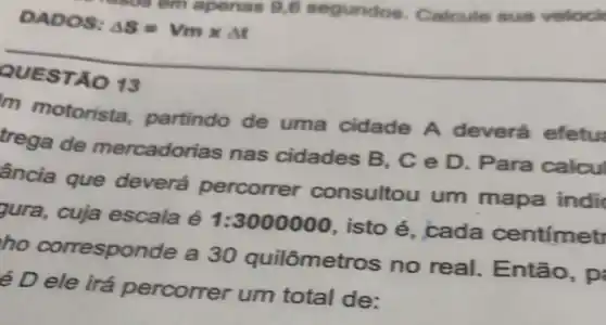 em apenas 9,6 segundos Calcule sua veloci
DADOS: Delta S=Vmtimes Delta t
QUESTÃO 13
m motorista partindo de uma cidade A deverá efetu
trega de mercadorias nas cidades ; B, C e D Para calcul
ância que deverá percorrer consultou um mapa indi
pura, cuja escala é 1:3000000 isto é . cada centimet
ho correspor de a 30 quilômetros no real . Então, pi
é D ele irá percorrer um total de: