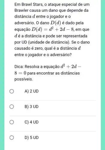 Em Brawl Stars, o ataque especial de um
Brawler causa um dano que depende da
distância d entre o jogador e o
adversário. O dano D(d) é dado pela
equação D(d)=d^2+2d-8 , em que
dé a distância e pode ser representada
por UD (unidade de distância). Se o dano
causado é zero , qual é a distância d
entre o jogador e o adversário?
Dica: Resolva a equação d^2+2d-
8=0 para encontrar as distâncias
possíveis.
A) 2 UD
B) 3 UD
C) 4 UD
D) 5 UD