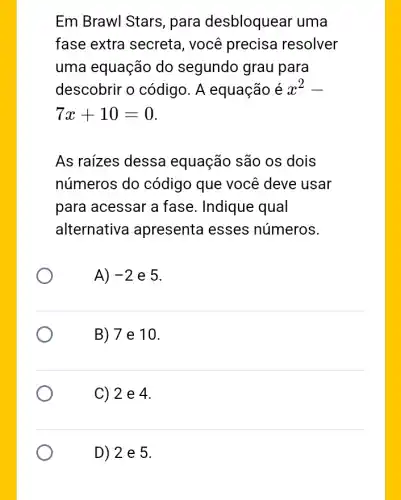 Em Brawl Stars , para desbloquear uma
fase extra secreta , você precisa resolver
uma equação do segundo grau para
descobrir o código. A equação é x^2-
7x+10=0
As raizes dessa equação são os dois
números do código que você deve usar
para acessar a fase. Indique qual
alternative apresenta esses números.
A) -2 e 5.
B) 7 e 10.
C) 2 e 4.
D) 2 e 5.