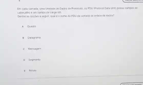 Em cada camada, uma Unidade de Dados de Protocolo, ou PDU (Protocol Data Unit) possui campos de
cabeçalho e um campo de carga útil.
Dentre as opçóes a seguir, qual éo nome do PDU da camada de enlace de dados?
A Quadro
B Datagrama
C Mensagem
D Segmento
E Rótulo