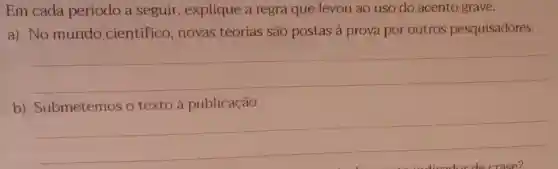 Em cada período a seguir, explique a regra que levou ao uso do acento grave.
a) No mundo cientifico novas teorias são postas à prova por outros pesquisadores.
__
b)Submetemos o texto à publicação.
__