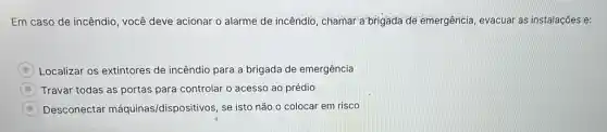 Em caso de incêndio , você deve acionar o alarme de incêndio, chamar a brigada de emergência evacuar as instalações e:
Localizar os extintores de incêndio para a brigada de emergência
Travar todas as portas para controlar o acesso ao prédio
Desconectar máquinas/dispositivos, se isto não o colocar em risco