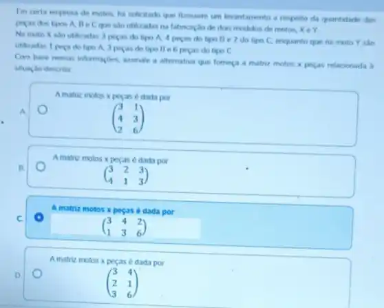 Em certa empresa de motos, for solicitado que firessem um levantamento a respeito da quantidade das
peras dos tipos A Becque sao utilizadas na fabricação de dois modelos de motos, X e Y
Na moto X sao utilizadas 3 pecas do tipo A, 4 pecas do tipo Be 2 do tipo C.enquanto que na moto Y sào
utilizadas 1 pera do tipo A, 3 pecas do tipo Be 6 peças do tipo c
Com base nessas informaçbes assinale a alternativa que forneça a matriz motos x pecas relacionada b
situaçao descrita
A
B.
Amatriz motos x pecas é dada por
(} 3&2&3 4&1&3 )
D
A matriz motos x peças é dada por
(} 3&4 2&1 3&6 )