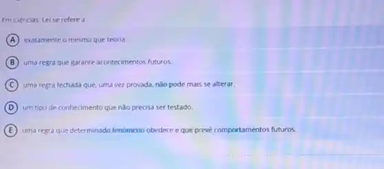 Em Ciências, Lei se refere a
A exatamente o mesmo que teoria.
B uma regra que garante acontecimentos futuros.
C uma regra fechada que uma vez provada, nǎo pode mais se alterar.
D um tipo de conhecimento que não precisa ser testado.
E uma regra que determinado fenomeno obedece e que prevê comportamentos futuros.