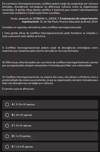 Em contextos interorganizacionais , conflitos podem surgir da competição por recursos
limitados, divergências estratégicas ou diferenças culturais entre as organizações
envolvidas. A gestão eficaz desses conflitos é essencial para manter relacionamentos
comerciais saudáveis e colaborações bem-sucedidas.
Fonte: adaptado de:ROBBINS, S; JUDGE, T.Fundamentos do comportamento
organizacional. 12. ed. São Paulo: Pearson Education do Brasil, 2014.
Considere as seguintes afirmativas sobre conflitos interorganizacionais:
I. Uma gestão eficaz de conflitos interorganizaci onais pode fortalecer as relações e
levar a parcerias mais sólidas no futuro.
II. Conflitos interorganizacionais podem surgir de divergências estratégicas entre
empresas que competem pelo mesmo mercado ou recursos limitados.
III. Diferenças culturais podem ser uma fonte de conflitos interorganizacionais, mesmo
que as organizações estejam conscientes e treinadas para lidar com a diversidade.
IV. Conflitos interor zanizacionais, na maioria dos casos, não afetam a eficiência, nem a
produtividade das empresas envolvidas, já que as organizações são bem treinadas para
lidar com divergências estratégicas e culturais.
É correto o que se afirma em:
A) II, III e IV, apenas.
B) Ille IV, apenas.
C) IleIII, apenas.
D) le IV, apenas.
E) 1,11 e III, apenas.