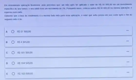 Em determinada apikar,do financera João percebeu que, um més apos ter aplicado o valor de RS50000,00 em um investmento
especifico de seu banco o seu sakdo teve um incremento de 3%  Pensando nisso, colocou outros RS50000,00 na mesma aplicação, e
esperou outro mes
Sabendo que a taxa de rendimento é a mesma todo mès para essa aplicaçǎo, o valor que João possui em sua conta apos o fim do
segundo més é de
R 51500,00
R 4545,00
R 101500,00
R 104545,00
RS103000,00