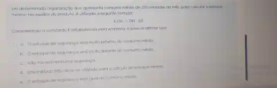 Em determinada organização que apresenta consumo médio de 250 unidades ao mês, para calcular o estoque
mínimo necessário do produto, é utilizada a seguinte fórmula:
E.Mn=250cdot 0,8
Considerando a constante K estabelecida pela empresa, é possivel afirmar que:
a. Oestoque de segurança será muito próximo do consumo médio.
b
estoque de segurança será muito distante do consumo médio.
c. Não haverá nenhuma segurança.
d. Este método não deve ser utilizado para o cálculo do estoque mínimo.
e. Oestoque de segurança será igual ao consumo médio.