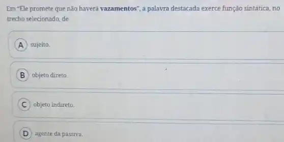 Em "Ele promete que não haverá vazamentos", a palavra destacada exerce função sintática, no
trecho selecionado, de
A sujeito.
B objeto direto
C objeto indireto.
D agente da passiva.