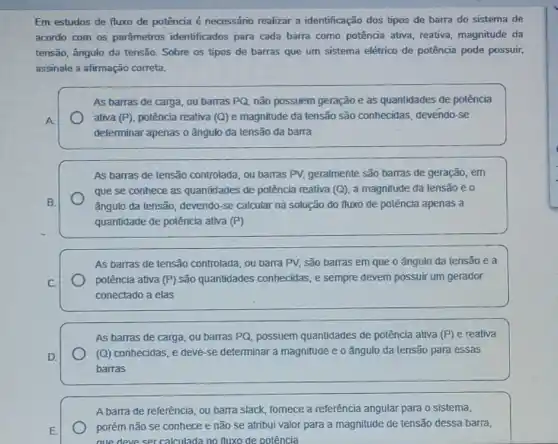 Em estudos de fluxo de potência é necessário realizar a identificação dos tipos de barra do sistema de
acordo com os parâmetros identificados para cada barra como potência ativa reativa, magnitude da
tensão, ângulo da tensão Sobre os tipos de barras que um sistema elétrico de potência pode possuir,
assinale a afirmação correta.
As barras de carga ou barras PQ, não possuem geração e as quantidades de polência
A
ativa (P), potência reativa (Q)e magnitude da tensão são conhecidas, devéndo-se
determinar apenas o ângulo đa tensão da barra
As barras de tensão controlada, ou barras PV,geralmente são barras de geração, em
que se conhece as quantidades de potência reativa (Q) a magnitude da tensão eo
B.	ǎngulo da tensão, devendo -se calcular na solução do fluxo de potência apenas a
quantidade de potência ativa (P)
As barras de tensão controlada, ou barra PV.são barras em que o ângulo da tensão e a
C.
potência ativa (P) são quantidades conhecidas, e sempre devem possuir um gerador
conectado a elas
As barras de carga ou barras PQ, possuem quantidades de polência ativa (P) e reativa
D.
(Q) conhecidas, e deve se determinar a magnitude e o ângulo da tensão para essas
barras
A barra de referência, ou barra slack, fornece a referência angular para o sistema,
E
porém não se conhece e não se atribui valor para a magnitude de tensão dessa barra,