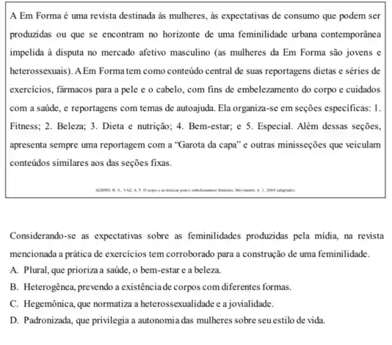 A Em Forma é uma revista destinada as mulheres , as expectativas de consumo que podem ser
produzidas ou que se encontram no horizonte de uma feminilidade urbana contemporânea
impelida à disputa no mercado afetivo masculino (as mulheres da Em Forma são jovens e
heterossexuais). AEm Forma tem como conteúdo central de suas reportagens dietas e séries de
exercicios, fǎrmacos para a pele e o cabelo , com fins de embelezamentc do corpo e cuidados
com a saúde, e reportagens com temas de autoajuda. Ela organiza-se em seções especificas: 1.
Fitness; 2. Beleza; 3. Dieta e nutrição; 4. Bem -estar; e 5. Especial.Além dessas seções,
apresenta sempre uma reportagem com a "Garota da capa" e outras minisseções que veiculam
conteúdos similares aos das seçōes fixas.
Considerando-se as expectativas sobre as feminilidades produzidas pela midia, na revista
mencionada a prática de exercícios tem corroborado para a construção de uma feminilidade.
A. Plural, que prioriza a saúde, o bem-estar e a beleza.
B. Heterogênea, prevendo a existênciade corpos com diferentes formas.
C. Hegemônica, que normatiza heterossexualidade c a jovialidade.
D. Padronizada, que privilegia autonomia das mulheres sobre seu estilo de vida.