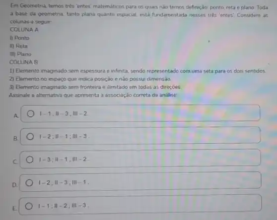 Em Geometria, temos três "entes" matemáticos para os quais não temos definição ponto, reta e plano Toda
a base da geometria tanto plana quanto espacial está fundamentada nesses tres 'entes'. Considere as
colunas a seguir:
COLUNA A
1) Ponto
II) Reta
III) Plano
COLUNA B
1) Elemento imaginado sem espessura e infinita, sendo representado com uma seta para os dois sentidos.
2) Elemento no espaço que indica posição e não possui dimensão.
3) Elemento imaginado sem fronteira e ilimitado em todas as direçōes.
Assinale a alternativa que apresenta a associação correta da análise:
vert -1;Vert -3;Vert vert -2
vert -2;Vert -1;Vert vert -3
vert -3;Vert -1;Vert vert -2
vert -2;Vert -3;Vert vert -1
vert -1;Vert -2;Vert vert -3