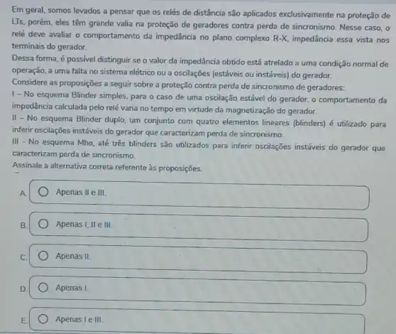 Em geral, somos levados a pensar que os relés de distância são aplicados exclusivamente na proteção de
LTs, porém, eles têm grande valia na proteção de geradores contra perda de sincronismo. Nesse caso, o
relé deve avaliar o comportamento da impedância no plano complexo R-X, impedância essa vista nos
terminais do gerador.
Dessa forma, é possivel distinguir se o valor da impedância obtido está atrelado a uma condição normal de
operação, a uma falta no sistema elétrico ou a oscilações (estáveis ou instáveis) do gerador.
Considere as proposições a seguir sobre a proteção contra perda de sincronismo de geradores:
1- No esquema Blinder simples, para o caso de uma oscilação estável do gerador, o comportamento da
impedância calculada pelo relé varia no tempo em virtude da magnetização do gerador.
II - No esquema Blinder duplo, um conjunto com quatro elementos lineares (blinders) é utilizado para
inferir oscilações instáveis do gerador que caracterizam perda de sincronismo.
III - No esquema Mho até três blinders sǎo utilizados para inferir oscilações instáveis do gerador que
caracterizam perda de sincronismo.
Assinale a alternativa correta referente às proposições.
Apenas II e III
Apenas I, II e III.
Apenas II
Apenas I.
Apenas I e III